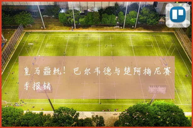 皇马噩耗！巴尔韦德与楚阿梅尼赛季报销