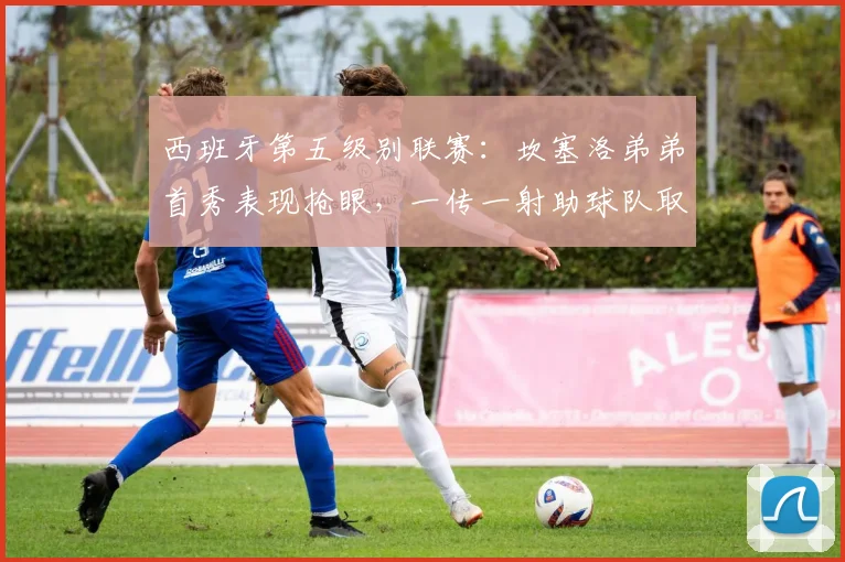 西班牙第五级别联赛：坎塞洛弟弟首秀表现抢眼，一传一射助球队取胜