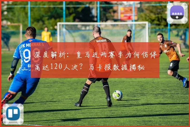 深度解析：皇马近两赛季为何伤停高达120人次？马卡报数据揭秘