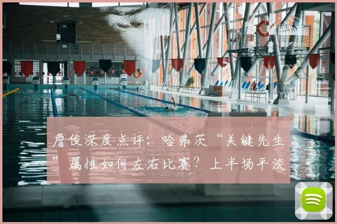 詹俊深度点评:哈弗茨“关键先生”属性如何左右比赛?上半场平淡原因剖析