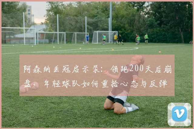 阿森纳丢冠启示录:领跑200天后崩盘,年轻球队如何重拾心态与反弹
