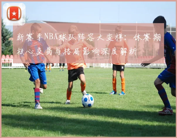 新赛季NBA球队阵容大变样:休赛期核心交易与格局影响深度解析