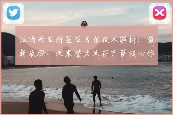 拉玛西亚新星亚马尔技术解析：最新表现、未来潜力及在巴萨核心作用评价