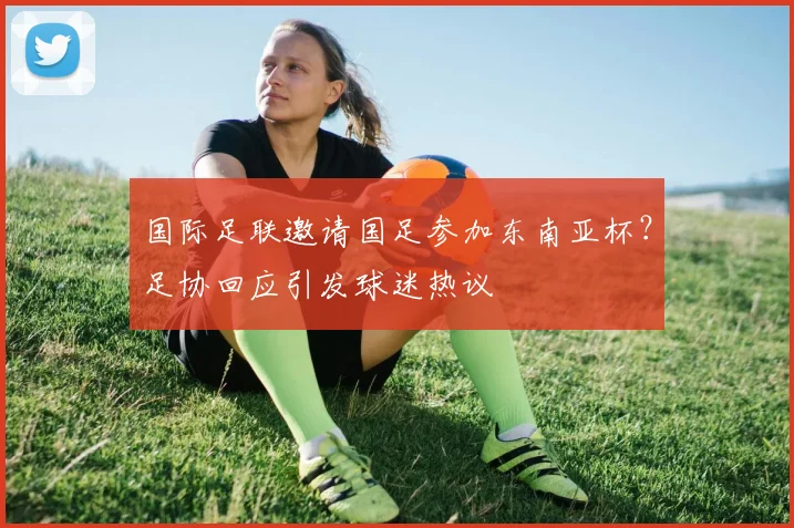 国际足联邀请国足参加东南亚杯?足协回应引发球迷热议